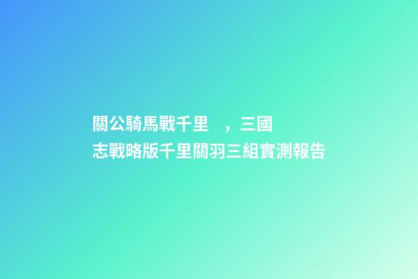關公騎馬戰千里，三國志戰略版千里關羽三組實測報告